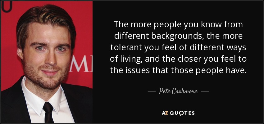 The more people you know from different backgrounds, the more tolerant you feel of different ways of living, and the closer you feel to the issues that those people have. - Pete Cashmore