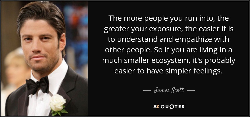 The more people you run into, the greater your exposure, the easier it is to understand and empathize with other people. So if you are living in a much smaller ecosystem, it's probably easier to have simpler feelings. - James Scott