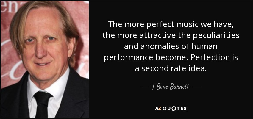 The more perfect music we have, the more attractive the peculiarities and anomalies of human performance become. Perfection is a second rate idea. - T Bone Burnett
