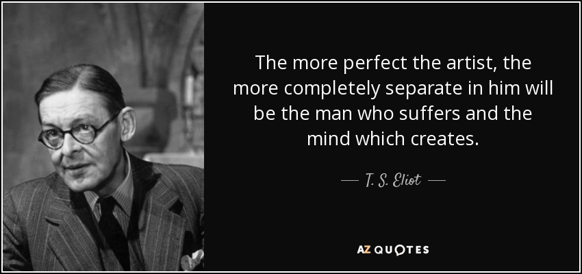 The more perfect the artist, the more completely separate in him will be the man who suffers and the mind which creates. - T. S. Eliot