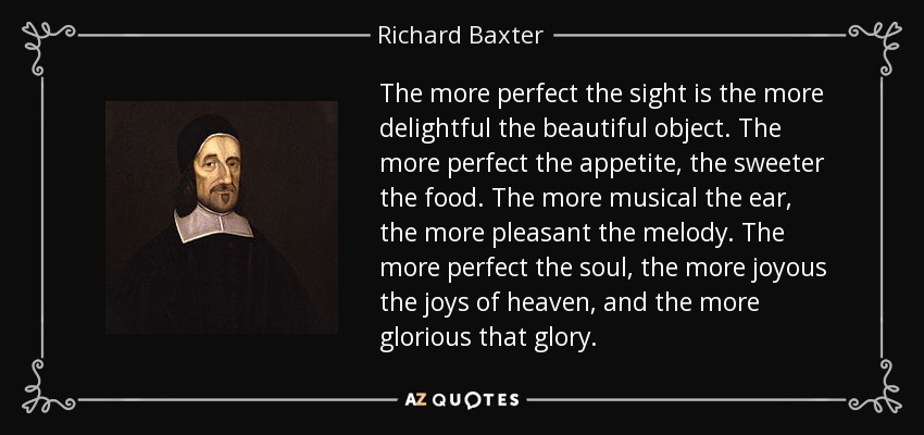 The more perfect the sight is the more delightful the beautiful object. The more perfect the appetite, the sweeter the food. The more musical the ear, the more pleasant the melody. The more perfect the soul, the more joyous the joys of heaven, and the more glorious that glory. - Richard Baxter