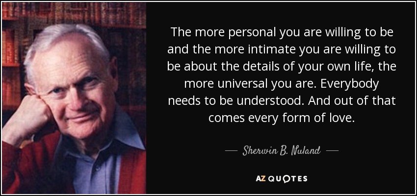 The more personal you are willing to be and the more intimate you are willing to be about the details of your own life, the more universal you are. Everybody needs to be understood. And out of that comes every form of love. - Sherwin B. Nuland