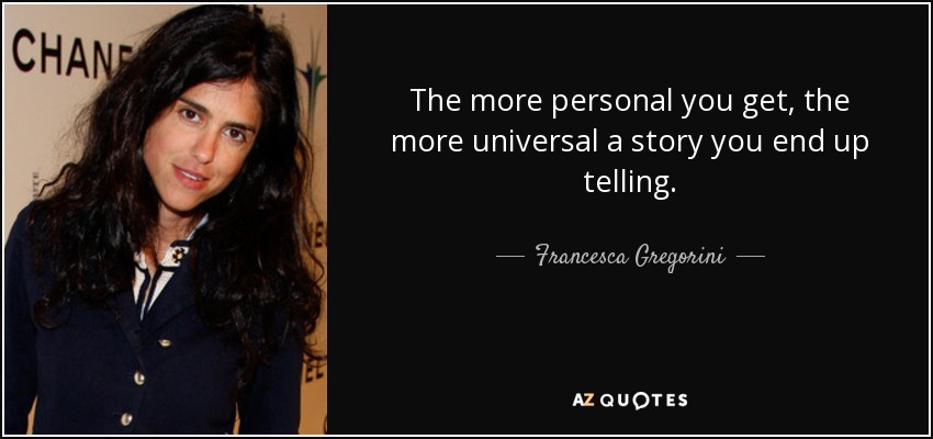 The more personal you get, the more universal a story you end up telling. - Francesca Gregorini