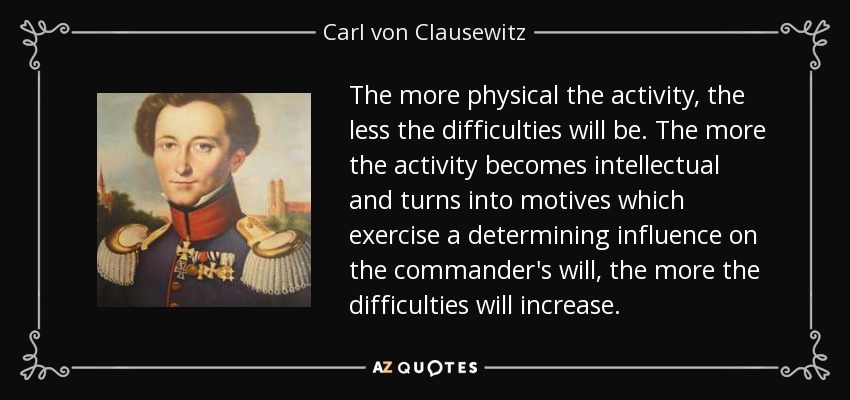 The more physical the activity, the less the difficulties will be. The more the activity becomes intellectual and turns into motives which exercise a determining influence on the commander's will, the more the difficulties will increase. - Carl von Clausewitz