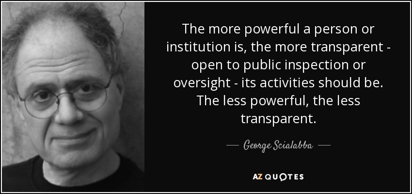 The more powerful a person or institution is, the more transparent - open to public inspection or oversight - its activities should be. The less powerful, the less transparent. - George Scialabba