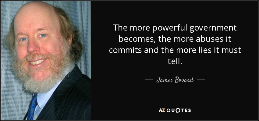 The more powerful government becomes, the more abuses it commits and the more lies it must tell. - James Bovard