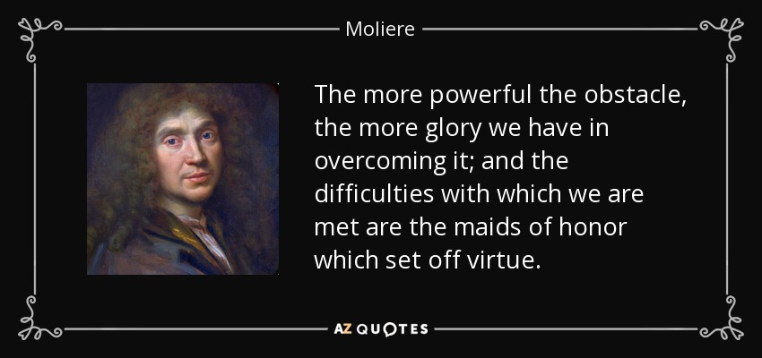 The more powerful the obstacle, the more glory we have in overcoming it; and the difficulties with which we are met are the maids of honor which set off virtue. - Moliere