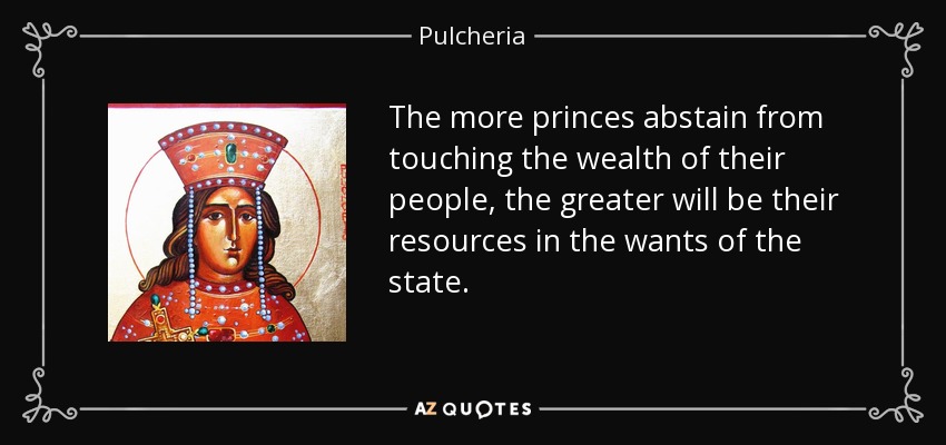 The more princes abstain from touching the wealth of their people, the greater will be their resources in the wants of the state. - Pulcheria