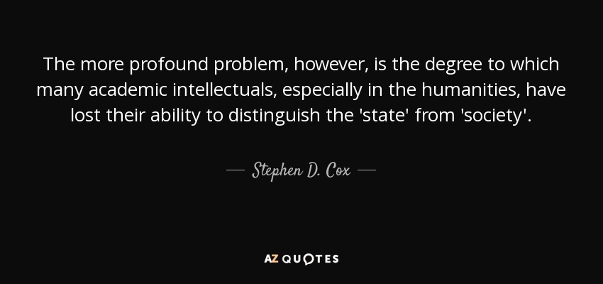 The more profound problem, however, is the degree to which many academic intellectuals, especially in the humanities, have lost their ability to distinguish the 'state' from 'society'. - Stephen D. Cox