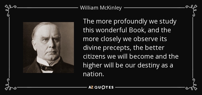 The more profoundly we study this wonderful Book, and the more closely we observe its divine precepts, the better citizens we will become and the higher will be our destiny as a nation. - William McKinley