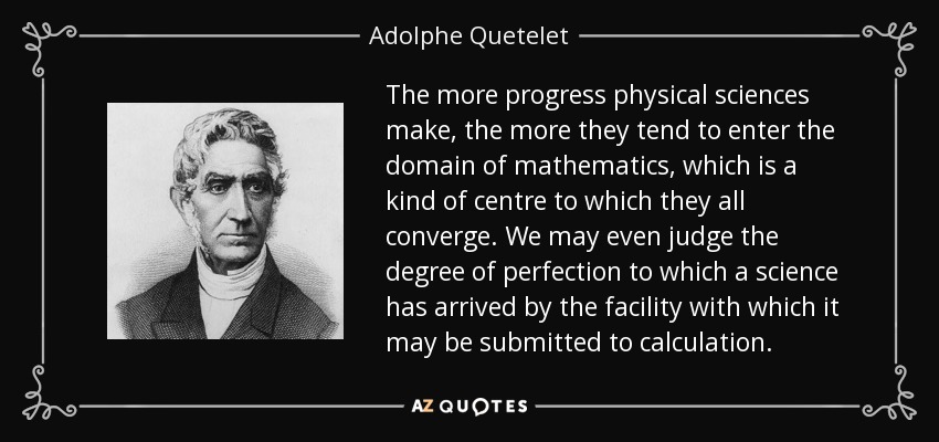 The more progress physical sciences make, the more they tend to enter the domain of mathematics, which is a kind of centre to which they all converge. We may even judge the degree of perfection to which a science has arrived by the facility with which it may be submitted to calculation. - Adolphe Quetelet