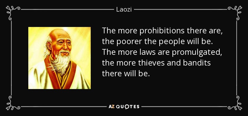 The more prohibitions there are, the poorer the people will be. The more laws are promulgated, the more thieves and bandits there will be. - Laozi