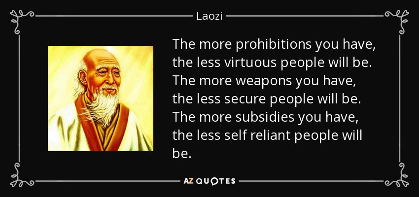 The more prohibitions you have, the less virtuous people will be. The more weapons you have, the less secure people will be. The more subsidies you have, the less self reliant people will be. - Laozi