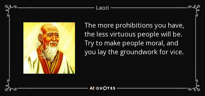 The more prohibitions you have, the less virtuous people will be. Try to make people moral, and you lay the groundwork for vice. - Laozi