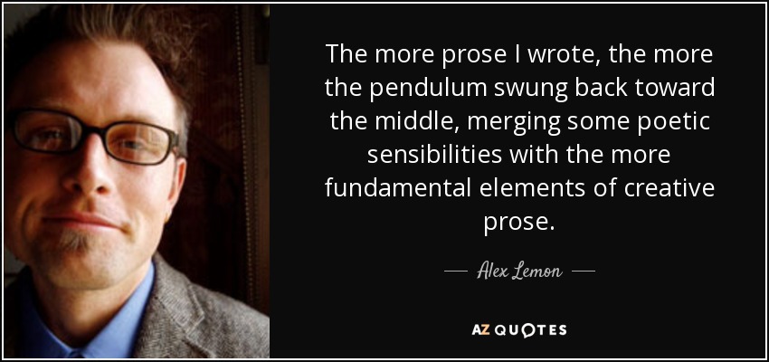The more prose I wrote, the more the pendulum swung back toward the middle, merging some poetic sensibilities with the more fundamental elements of creative prose. - Alex Lemon