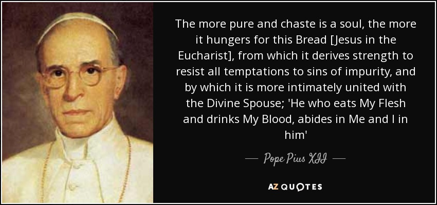 The more pure and chaste is a soul, the more it hungers for this Bread [Jesus in the Eucharist], from which it derives strength to resist all temptations to sins of impurity, and by which it is more intimately united with the Divine Spouse; 'He who eats My Flesh and drinks My Blood, abides in Me and I in him' - Pope Pius XII