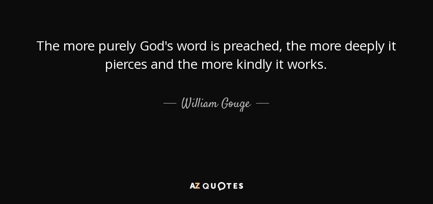 The more purely God's word is preached, the more deeply it pierces and the more kindly it works. - William Gouge