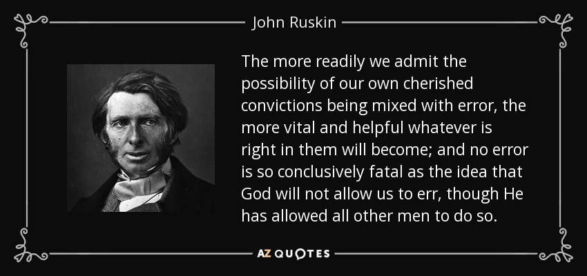 The more readily we admit the possibility of our own cherished convictions being mixed with error, the more vital and helpful whatever is right in them will become; and no error is so conclusively fatal as the idea that God will not allow us to err, though He has allowed all other men to do so. - John Ruskin