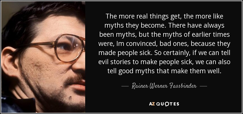 The more real things get, the more like myths they become. There have always been myths, but the myths of earlier times were, Im convinced, bad ones, because they made people sick. So certainly, if we can tell evil stories to make people sick, we can also tell good myths that make them well. - Rainer Werner Fassbinder