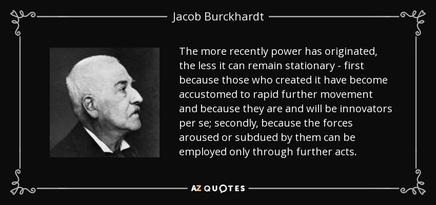 The more recently power has originated, the less it can remain stationary - first because those who created it have become accustomed to rapid further movement and because they are and will be innovators per se; secondly, because the forces aroused or subdued by them can be employed only through further acts. - Jacob Burckhardt