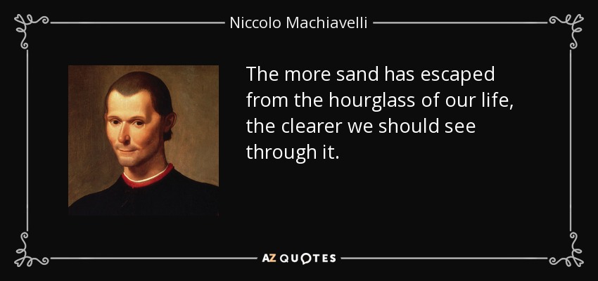 The more sand has escaped from the hourglass of our life, the clearer we should see through it. - Niccolo Machiavelli