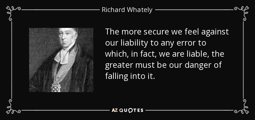 The more secure we feel against our liability to any error to which, in fact, we are liable, the greater must be our danger of falling into it. - Richard Whately