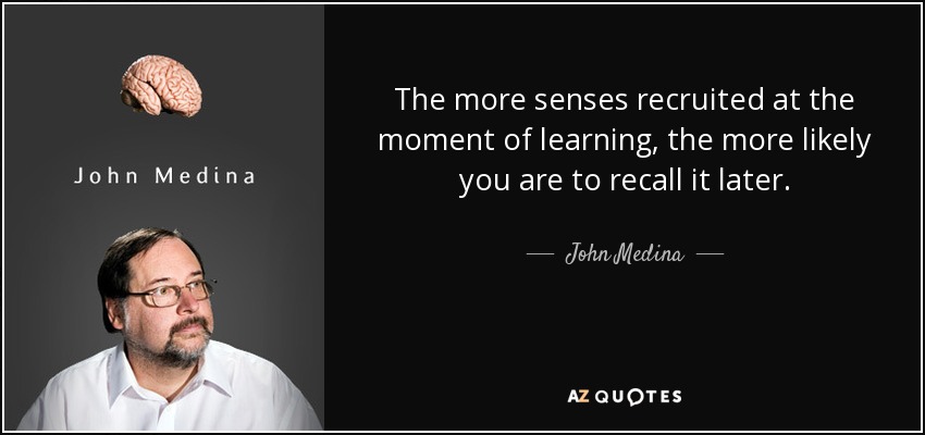 The more senses recruited at the moment of learning, the more likely you are to recall it later. - John Medina