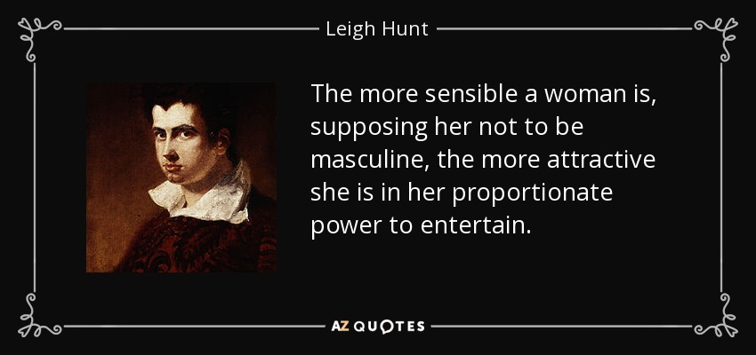 The more sensible a woman is, supposing her not to be masculine, the more attractive she is in her proportionate power to entertain. - Leigh Hunt