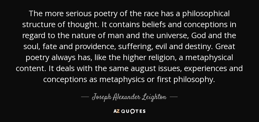 The more serious poetry of the race has a philosophical structure of thought. It contains beliefs and conceptions in regard to the nature of man and the universe, God and the soul, fate and providence, suffering, evil and destiny. Great poetry always has, like the higher religion, a metaphysical content. It deals with the same august issues, experiences and conceptions as metaphysics or first philosophy. - Joseph Alexander Leighton