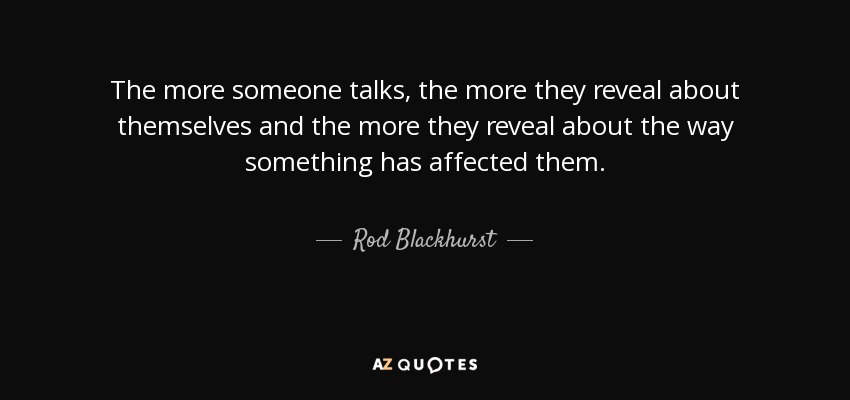 The more someone talks, the more they reveal about themselves and the more they reveal about the way something has affected them. - Rod Blackhurst