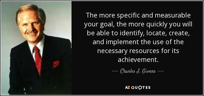 The more specific and measurable your goal, the more quickly you will be able to identify, locate, create, and implement the use of the necessary resources for its achievement. - Charles J. Givens