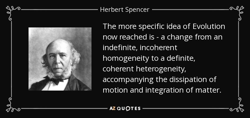 The more specific idea of Evolution now reached is - a change from an indefinite, incoherent homogeneity to a definite, coherent heterogeneity, accompanying the dissipation of motion and integration of matter. - Herbert Spencer