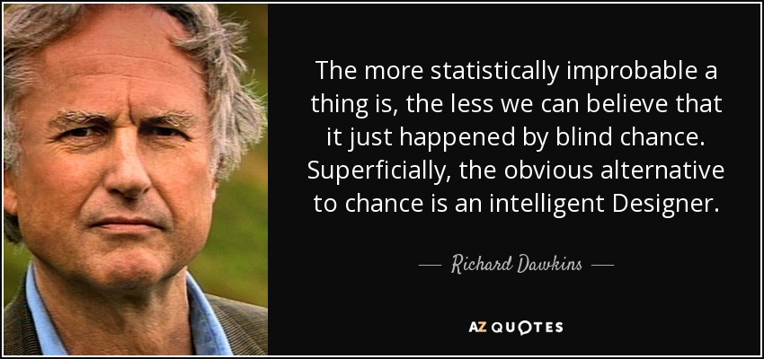 The more statistically improbable a thing is, the less we can believe that it just happened by blind chance. Superficially, the obvious alternative to chance is an intelligent Designer. - Richard Dawkins