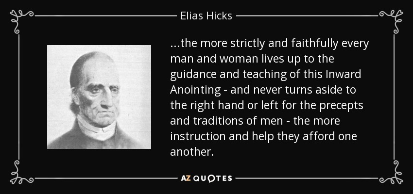 ...the more strictly and faithfully every man and woman lives up to the guidance and teaching of this Inward Anointing - and never turns aside to the right hand or left for the precepts and traditions of men - the more instruction and help they afford one another. - Elias Hicks