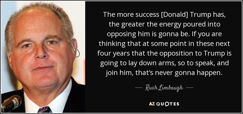 The more success [Donald] Trump has, the greater the energy poured into opposing him is gonna be. If you are thinking that at some point in these next four years that the opposition to Trump is going to lay down arms, so to speak, and join him, that's never gonna happen. - Rush Limbaugh