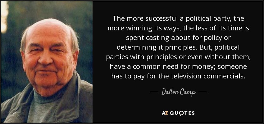 The more successful a political party, the more winning its ways, the less of its time is spent casting about for policy or determining it principles. But, political parties with principles or even without them, have a common need for money; someone has to pay for the television commercials. - Dalton Camp