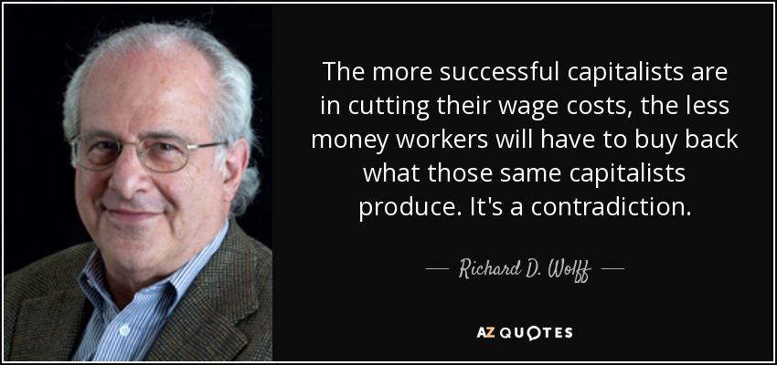 The more successful capitalists are in cutting their wage costs, the less money workers will have to buy back what those same capitalists produce. It's a contradiction. - Richard D. Wolff