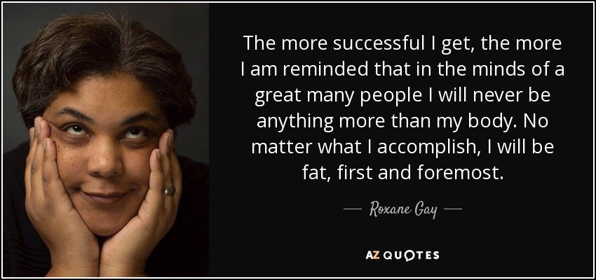 The more successful I get, the more I am reminded that in the minds of a great many people I will never be anything more than my body. No matter what I accomplish, I will be fat, first and foremost. - Roxane Gay