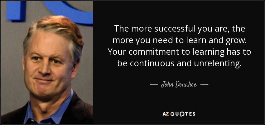 The more successful you are, the more you need to learn and grow. Your commitment to learning has to be continuous and unrelenting. - John Donahoe