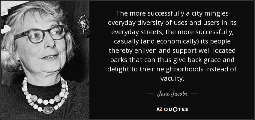The more successfully a city mingles everyday diversity of uses and users in its everyday streets, the more successfully, casually (and economically) its people thereby enliven and support well-located parks that can thus give back grace and delight to their neighborhoods instead of vacuity. - Jane Jacobs