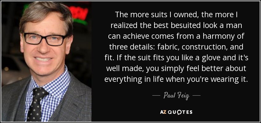 The more suits I owned, the more I realized the best besuited look a man can achieve comes from a harmony of three details: fabric, construction, and fit. If the suit fits you like a glove and it's well made, you simply feel better about everything in life when you're wearing it. - Paul Feig