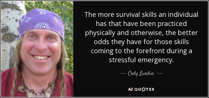 The more survival skills an individual has that have been practiced physically and otherwise, the better odds they have for those skills coming to the forefront during a stressful emergency. - Cody Lundin