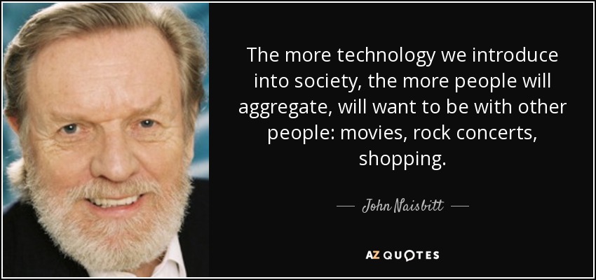 The more technology we introduce into society, the more people will aggregate, will want to be with other people: movies, rock concerts, shopping. - John Naisbitt