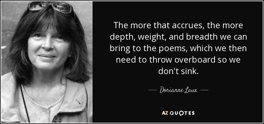 The more that accrues, the more depth, weight, and breadth we can bring to the poems, which we then need to throw overboard so we don't sink. - Dorianne Laux