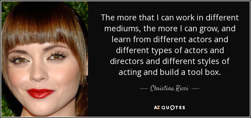 The more that I can work in different mediums, the more I can grow, and learn from different actors and different types of actors and directors and different styles of acting and build a tool box. - Christina Ricci