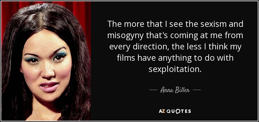 The more that I see the sexism and misogyny that's coming at me from every direction, the less I think my films have anything to do with sexploitation. - Anna Biller