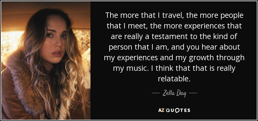The more that I travel, the more people that I meet, the more experiences that are really a testament to the kind of person that I am, and you hear about my experiences and my growth through my music. I think that that is really relatable. - Zella Day