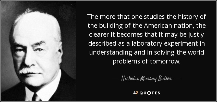 The more that one studies the history of the building of the American nation, the clearer it becomes that it may be justly described as a laboratory experiment in understanding and in solving the world problems of tomorrow. - Nicholas Murray Butler