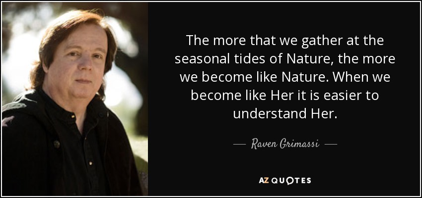 The more that we gather at the seasonal tides of Nature, the more we become like Nature. When we become like Her it is easier to understand Her. - Raven Grimassi