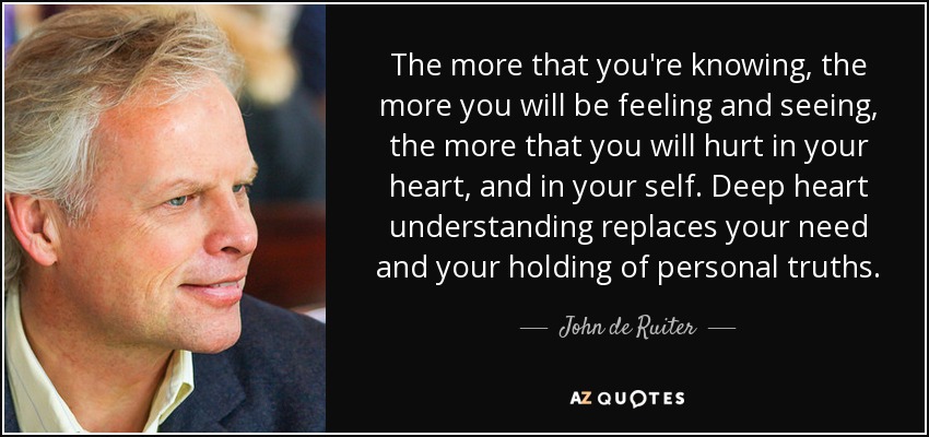 The more that you're knowing, the more you will be feeling and seeing, the more that you will hurt in your heart, and in your self. Deep heart understanding replaces your need and your holding of personal truths. - John de Ruiter